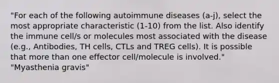 "For each of the following autoimmune diseases (a-j), select the most appropriate characteristic (1-10) from the list. Also identify the immune cell/s or molecules most associated with the disease (e.g., Antibodies, TH cells, CTLs and TREG cells). It is possible that more than one effector cell/molecule is involved." "Myasthenia gravis"