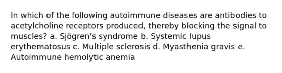 In which of the following autoimmune diseases are antibodies to acetylcholine receptors produced, thereby blocking the signal to muscles? a. Sjögren's syndrome b. Systemic lupus erythematosus c. Multiple sclerosis d. Myasthenia gravis e. Autoimmune hemolytic anemia