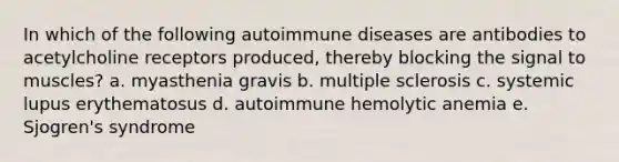 In which of the following autoimmune diseases are antibodies to acetylcholine receptors produced, thereby blocking the signal to muscles? a. myasthenia gravis b. multiple sclerosis c. systemic lupus erythematosus d. autoimmune hemolytic anemia e. Sjogren's syndrome