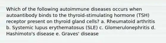 Which of the following autoimmune diseases occurs when autoantibody binds to the thyroid-stimulating hormone (TSH) receptor present on thyroid gland cells? a. Rheumatoid arthritis b. Systemic lupus erythematosus (SLE) c. Glomerulonephritis d. Hashimoto's disease e. Graves' disease