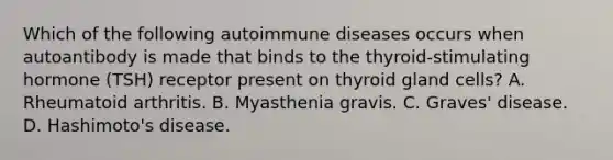 Which of the following autoimmune diseases occurs when autoantibody is made that binds to the thyroid-stimulating hormone (TSH) receptor present on thyroid gland cells? A. Rheumatoid arthritis. B. Myasthenia gravis. C. Graves' disease. D. Hashimoto's disease.