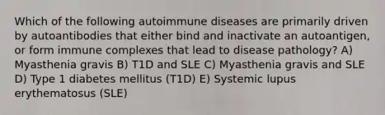 Which of the following autoimmune diseases are primarily driven by autoantibodies that either bind and inactivate an autoantigen, or form immune complexes that lead to disease pathology? A) Myasthenia gravis B) T1D and SLE C) Myasthenia gravis and SLE D) Type 1 diabetes mellitus (T1D) E) Systemic lupus erythematosus (SLE)