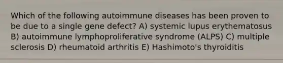 Which of the following autoimmune diseases has been proven to be due to a single gene defect? A) systemic lupus erythematosus B) autoimmune lymphoproliferative syndrome (ALPS) C) multiple sclerosis D) rheumatoid arthritis E) Hashimoto's thyroiditis