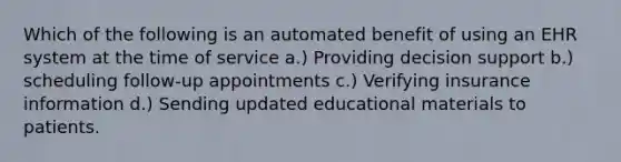 Which of the following is an automated benefit of using an EHR system at the time of service a.) Providing decision support b.) scheduling follow-up appointments c.) Verifying insurance information d.) Sending updated educational materials to patients.