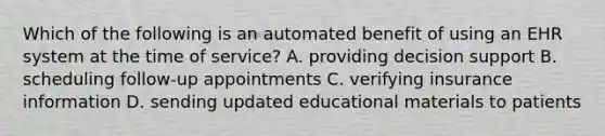 Which of the following is an automated benefit of using an EHR system at the time of service? A. providing decision support B. scheduling follow-up appointments C. verifying insurance information D. sending updated educational materials to patients