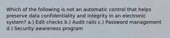 Which of the following is not an automatic control that helps preserve data confidentiality and integrity in an electronic system? a.) Edit checks b.) Audit rails c.) Password management d.) Security awareness program