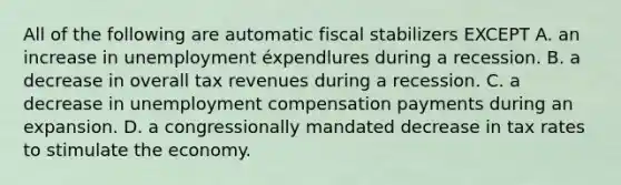 All of the following are automatic fiscal stabilizers EXCEPT A. an increase in unemployment éxpendlures during a recession. B. a decrease in overall tax revenues during a recession. C. a decrease in unemployment compensation payments during an expansion. D. a congressionally mandated decrease in tax rates to stimulate the economy.