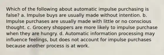 Which of the following about automatic impulse purchasing is false? a. Impulse buys are usually made without intention. b. Impulse purchases are usually made with little or no conscious thought. c. Grocery shoppers are more likely to impulse purchase when they are hungry. d. Automatic information processing may influence feelings, but does not account for impulse purchases because another process is at work.