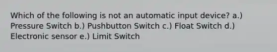 Which of the following is not an automatic input device? a.) Pressure Switch b.) Pushbutton Switch c.) Float Switch d.) Electronic sensor e.) Limit Switch