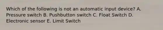 Which of the following is not an automatic input device? A. Pressure switch B. Pushbutton switch C. Float Switch D. Electronic sensor E. Limit Switch