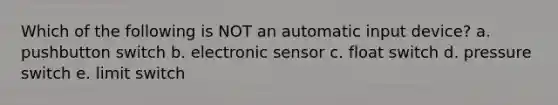 Which of the following is NOT an automatic input device? a. pushbutton switch b. electronic sensor c. float switch d. pressure switch e. limit switch