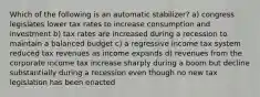 Which of the following is an automatic stabilizer? a) congress legislates lower tax rates to increase consumption and investment b) tax rates are increased during a recession to maintain a balanced budget c) a regressive income tax system reduced tax revenues as income expands d) revenues from the corporate income tax increase sharply during a boom but decline substantially during a recession even though no new tax legislation has been enacted