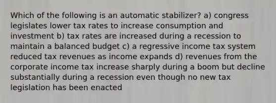 Which of the following is an automatic stabilizer? a) congress legislates lower tax rates to increase consumption and investment b) tax rates are increased during a recession to maintain a balanced budget c) a regressive income tax system reduced tax revenues as income expands d) revenues from the corporate income tax increase sharply during a boom but decline substantially during a recession even though no new tax legislation has been enacted