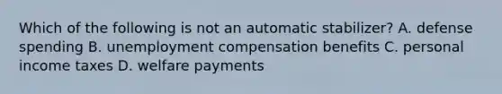 Which of the following is not an automatic stabilizer? A. defense spending B. unemployment compensation benefits C. personal income taxes D. welfare payments