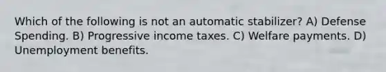 Which of the following is not an automatic stabilizer? A) Defense Spending. B) Progressive income taxes. C) Welfare payments. D) Unemployment benefits.