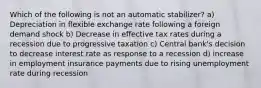 Which of the following is not an automatic stabilizer? a) Depreciation in flexible exchange rate following a foreign demand shock b) Decrease in effective tax rates during a recession due to progressive taxation c) Central bank's decision to decrease interest rate as response to a recession d) increase in employment insurance payments due to rising unemployment rate during recession