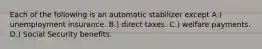 Each of the following is an automatic stabilizer except A.) unemployment insurance. B.) direct taxes. C.) welfare payments. D.) Social Security benefits.