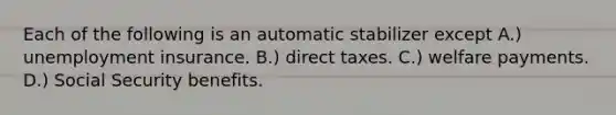 Each of the following is an automatic stabilizer except A.) unemployment insurance. B.) direct taxes. C.) welfare payments. D.) Social Security benefits.