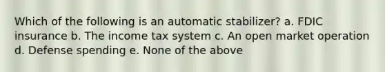 Which of the following is an automatic stabilizer? a. FDIC insurance b. The income tax system c. An open market operation d. Defense spending e. None of the above