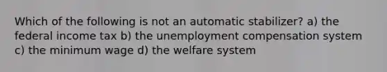 Which of the following is not an automatic stabilizer? a) the federal income tax b) the unemployment compensation system c) the minimum wage d) the welfare system