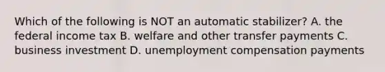 Which of the following is NOT an automatic stabilizer? A. the federal income tax B. welfare and other transfer payments C. business investment D. unemployment compensation payments