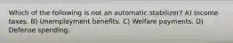 Which of the following is not an automatic stabilizer? A) Income taxes. B) Unemployment benefits. C) Welfare payments. D) Defense spending.