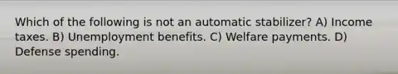 Which of the following is not an automatic stabilizer? A) Income taxes. B) Unemployment benefits. C) Welfare payments. D) Defense spending.