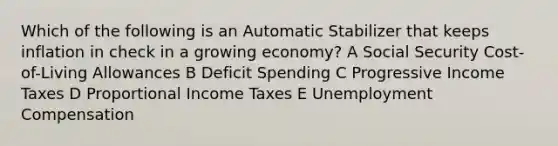 Which of the following is an Automatic Stabilizer that keeps inflation in check in a growing economy? A Social Security Cost-of-Living Allowances B Deficit Spending C Progressive Income Taxes D Proportional Income Taxes E Unemployment Compensation