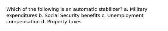 Which of the following is an automatic stabilizer? a. Military expenditures b. Social Security benefits c. Unemployment compensation d. Property taxes