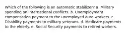 Which of the following is an automatic stabilizer? a. Military spending on international conflicts. b. Unemployment compensation payment to the unemployed auto workers. c. Disability payments to military veterans. d. Medicare payments to the elderly. e. Social Security payments to retired workers.