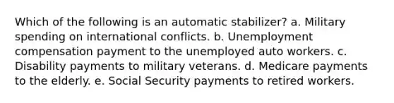 Which of the following is an automatic stabilizer? a. Military spending on international conflicts. b. Unemployment compensation payment to the unemployed auto workers. c. Disability payments to military veterans. d. Medicare payments to the elderly. e. Social Security payments to retired workers.