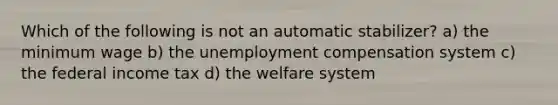 Which of the following is not an automatic stabilizer? a) the minimum wage b) the unemployment compensation system c) the federal income tax d) the welfare system