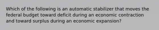 Which of the following is an automatic stabilizer that moves the federal budget toward deficit during an economic contraction and toward surplus during an economic expansion?