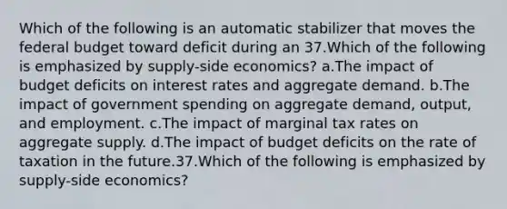 Which of the following is an automatic stabilizer that moves the federal budget toward deficit during an 37.Which of the following is emphasized by supply-side economics? a.The impact of budget deficits on interest rates and aggregate demand. b.The impact of government spending on aggregate demand, output, and employment. c.The impact of marginal tax rates on aggregate supply. d.The impact of budget deficits on the rate of taxation in the future.37.Which of the following is emphasized by supply-side economics?