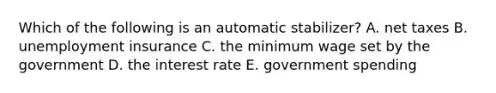 Which of the following is an automatic stabilizer? A. net taxes B. unemployment insurance C. the minimum wage set by the government D. the interest rate E. government spending