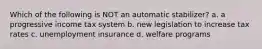 Which of the following is NOT an automatic stabilizer? a. a progressive income tax system b. new legislation to increase tax rates c. unemployment insurance d. welfare programs