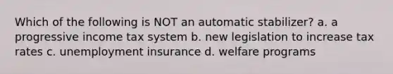 Which of the following is NOT an automatic stabilizer? a. a progressive income tax system b. new legislation to increase tax rates c. unemployment insurance d. welfare programs