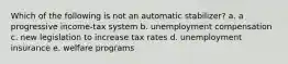 Which of the following is not an automatic stabilizer? a. a progressive income-tax system b. unemployment compensation c. new legislation to increase tax rates d. unemployment insurance e. welfare programs