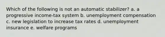 Which of the following is not an automatic stabilizer? a. a progressive income-tax system b. unemployment compensation c. new legislation to increase tax rates d. unemployment insurance e. welfare programs