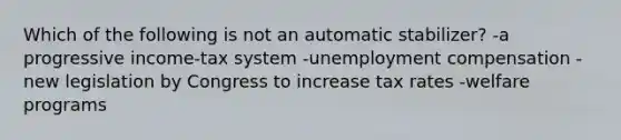 Which of the following is not an automatic stabilizer? -a progressive income-tax system -unemployment compensation -new legislation by Congress to increase tax rates -welfare programs