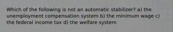 Which of the following is not an automatic stabilizer? a) the unemployment compensation system b) the minimum wage c) the federal income tax d) the welfare system