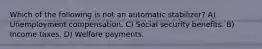 Which of the following is not an automatic stabilizer? A) Unemployment compensation. C) Social security benefits. B) Income taxes. D) Welfare payments.