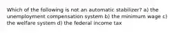 Which of the following is not an automatic stabilizer? a) the unemployment compensation system b) the minimum wage c) the welfare system d) the federal income tax