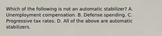 Which of the following is not an automatic​ stabilizer? A. Unemployment compensation. B. Defense spending. C. Progressive tax rates. D. All of the above are automatic stabilizers.