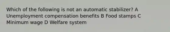 Which of the following is not an automatic stabilizer? A Unemployment compensation benefits B Food stamps C Minimum wage D Welfare system