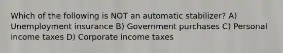 Which of the following is NOT an automatic stabilizer? A) Unemployment insurance B) Government purchases C) Personal income taxes D) Corporate income taxes