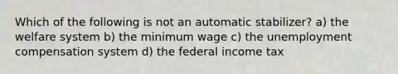 Which of the following is not an automatic stabilizer? a) the welfare system b) the minimum wage c) the unemployment compensation system d) the federal income tax