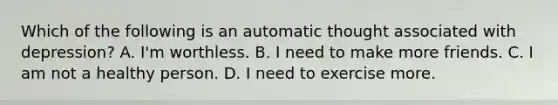 Which of the following is an automatic thought associated with depression? A. I'm worthless. B. I need to make more friends. C. I am not a healthy person. D. I need to exercise more.