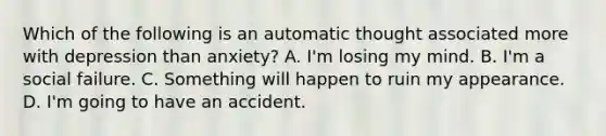 Which of the following is an automatic thought associated more with depression than anxiety? A. I'm losing my mind. B. I'm a social failure. C. Something will happen to ruin my appearance. D. I'm going to have an accident.