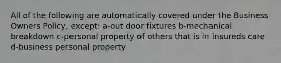 All of the following are automatically covered under the Business Owners Policy, except: a-out door fixtures b-mechanical breakdown c-personal property of others that is in insureds care d-business personal property